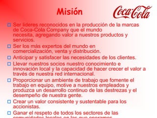 Misión<br />Ser lideres reconocidos en la producción de la marcas de Coca-Cola Company que el mundo necesita, agregando va...