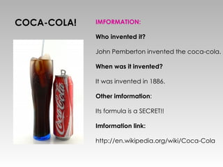COCA-COLA! IMFORMATION: Who invented it? John Pemberton invented the coca-cola. When was it invented? It was invented in 1886. Other imformation : Its formula is a SECRET!! Imformation link: http://en.wikipedia.org/wiki/Coca-Cola 