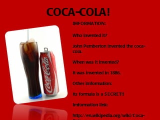 COCA-COLA! IMFORMATION: Who invented it? John Pemberton invented the coca-cola. When was it invented? It was invented in 1886. Other imformation: Its formula is a SECRET!! Imformation link: http://en.wikipedia.org/wiki/Coca-Cola 
