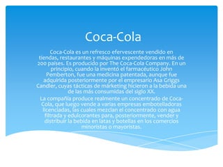 Coca-Cola
       Coca-Cola es un refresco efervescente vendido en
 tiendas, restaurantes y máquinas expendedoras en más de
200 países. Es producido por The Coca-Cola Company. En un
        principio, cuando la inventó el farmacéutico John
     Pemberton, fue una medicina patentada, aunque fue
    adquirida posteriormente por el empresario Asa Griggs
Candler, cuyas tácticas de márketing hicieron a la bebida una
               de las más consumidas del siglo XX.
  La compañía produce realmente un concentrado de Coca-
  Cola, que luego vende a varias empresas embotelladoras
   licenciadas, las cuales mezclan el concentrado con agua
    filtrada y edulcorantes para, posteriormente, vender y
    distribuir la bebida en latas y botellas en los comercios
                     minoristas o mayoristas.
 