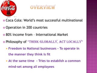  Coca   Cola: World’s most successful multinational

 Operation    in 200 countries

 80%   income from – International Market

 Philosophy   of “Think globally, acT locally”
    Freedom to National businesses - To operate in
     the manner they think is fit

    At the same time - Tries to establish a common
     mind-set among all employees
 