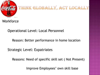 Workforce

  Operational Level: Local Personnel

     Reason: Better performance in home location

  Strategic Level: Expatriates

     Reasons: Need of specific skill set ( Not Present)

              Improve Employees’ own skill base
 