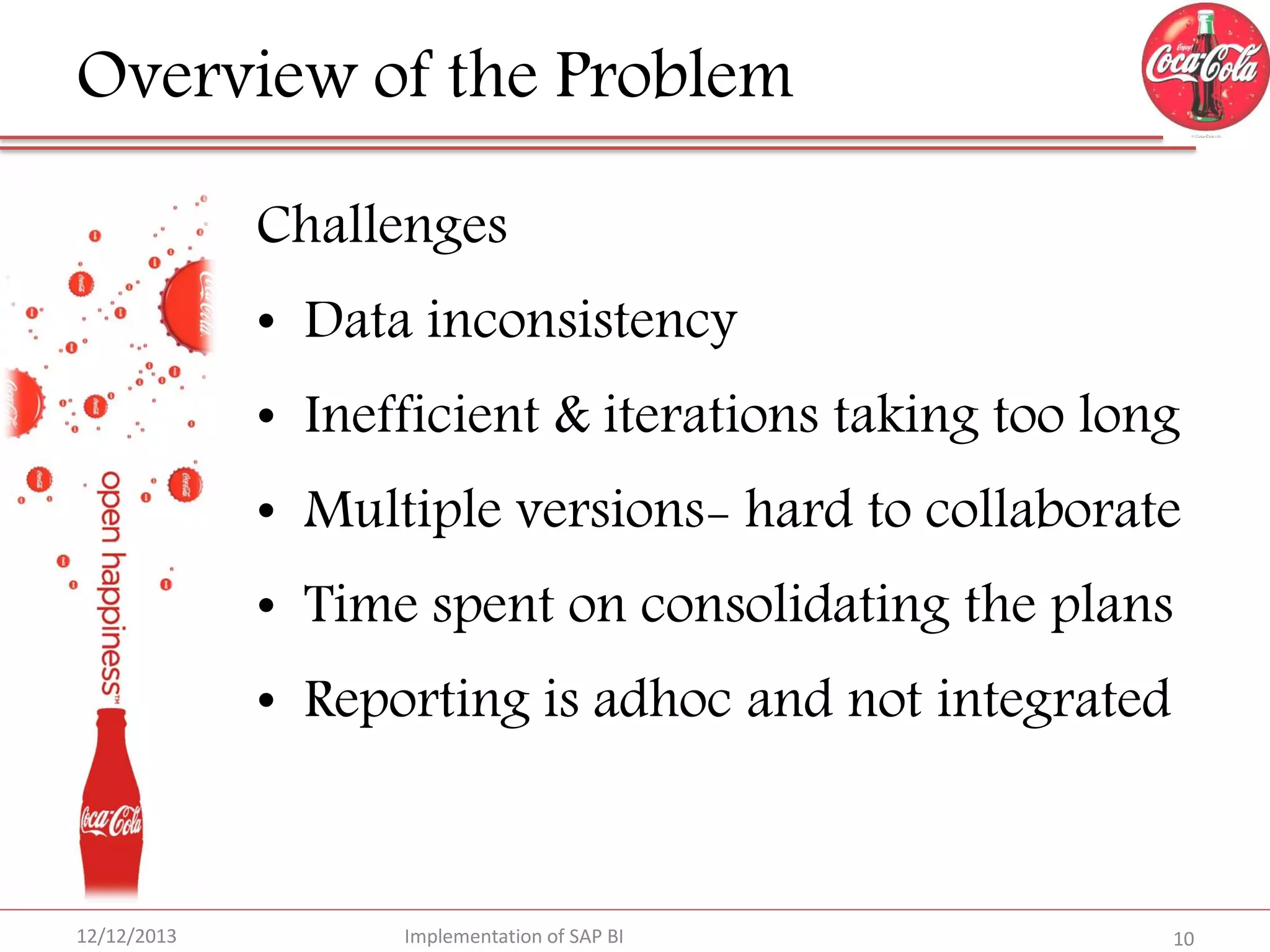 Overview of the Problem
Challenges
• Data inconsistency

• Inefficient & iterations taking too long
• Multiple versions- hard to collaborate
• Time spent on consolidating the plans
• Reporting is adhoc and not integrated

12/12/2013

Implementation of SAP BI

10

 