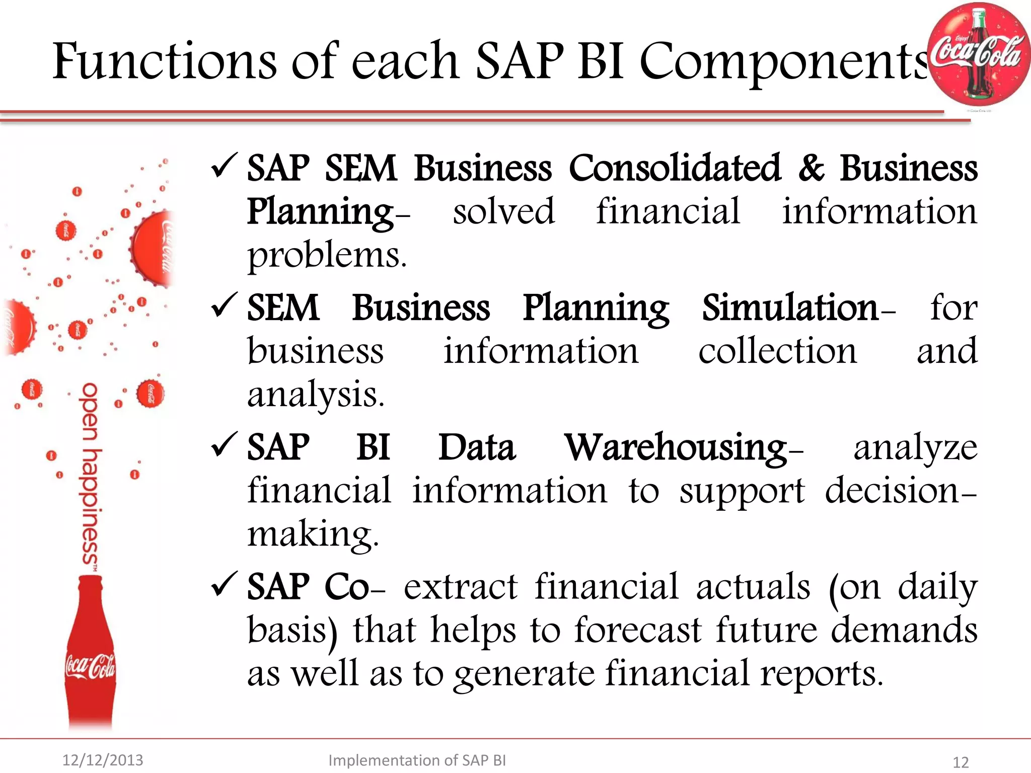 Functions of each SAP BI Components
 SAP SEM Business Consolidated & Business
Planning- solved financial information
problems.
 SEM Business Planning Simulation- for
business information collection and
analysis.
 SAP BI Data Warehousing- analyze
financial information to support decisionmaking.
 SAP Co- extract financial actuals (on daily
basis) that helps to forecast future demands
as well as to generate financial reports.
12/12/2013

Implementation of SAP BI

12

 