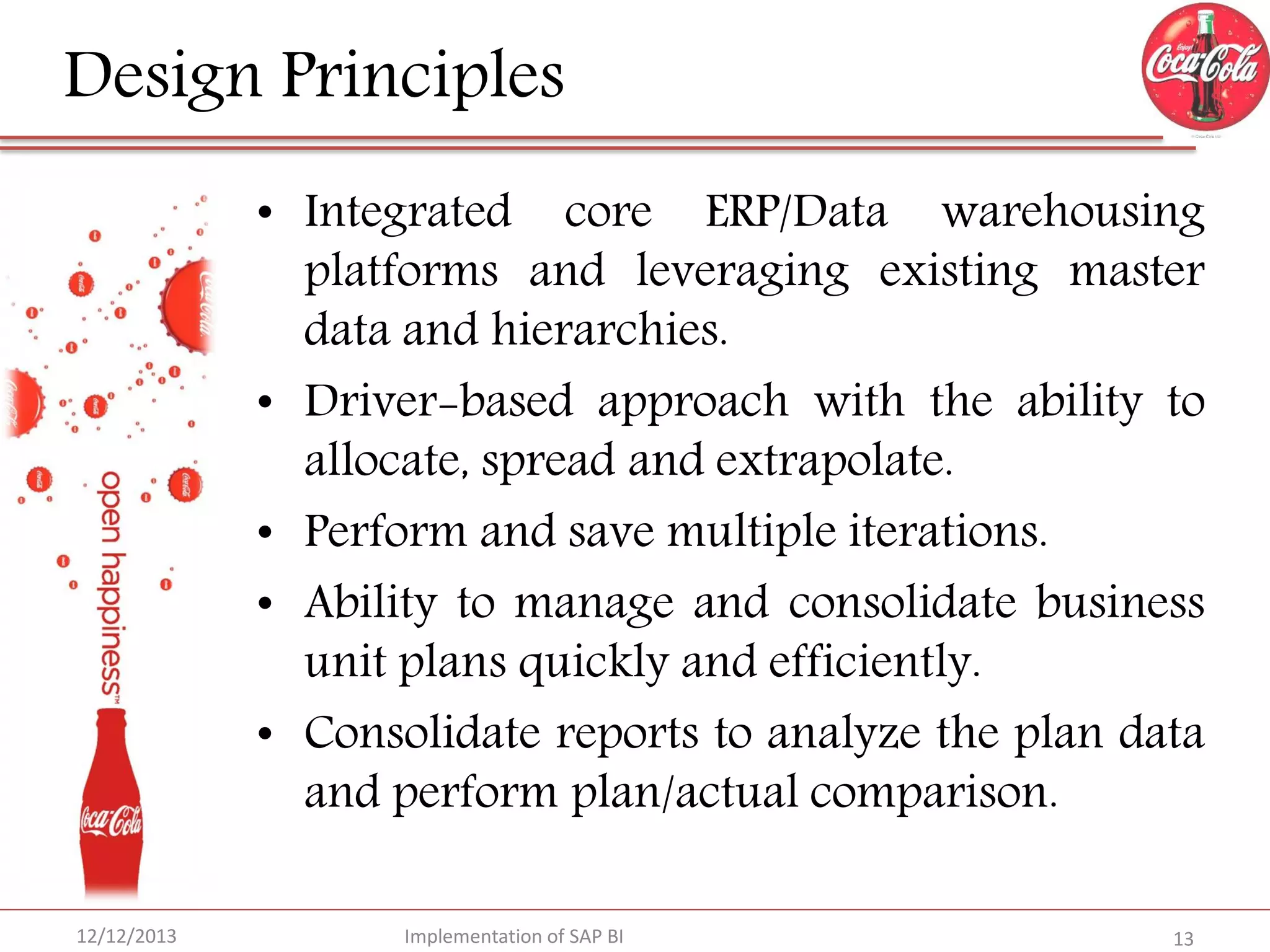 Design Principles
• Integrated core ERP/Data warehousing
platforms and leveraging existing master
data and hierarchies.
• Driver-based approach with the ability to
allocate, spread and extrapolate.
• Perform and save multiple iterations.
• Ability to manage and consolidate business
unit plans quickly and efficiently.
• Consolidate reports to analyze the plan data
and perform plan/actual comparison.
12/12/2013

Implementation of SAP BI

13

 