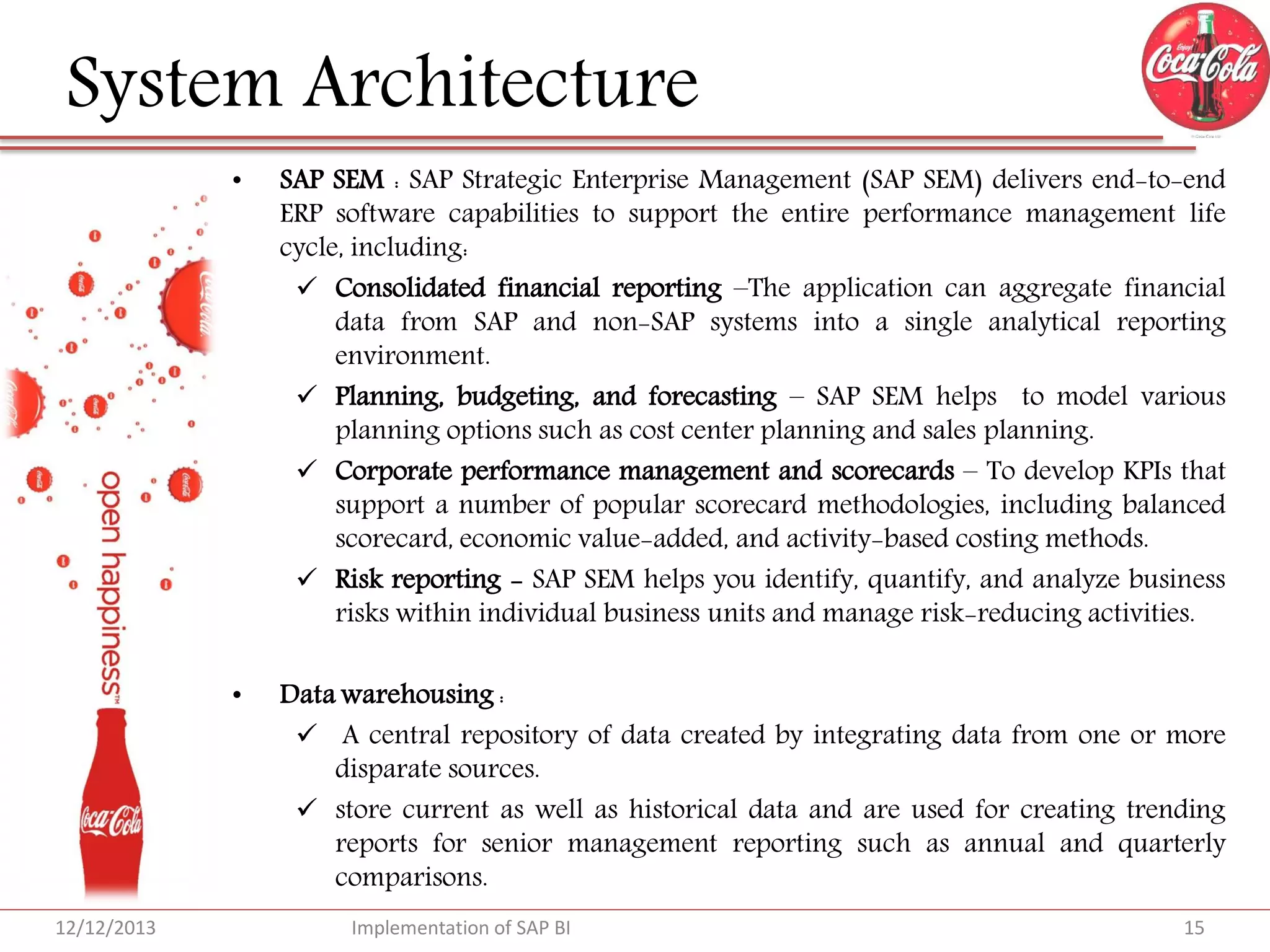 System Architecture
•

•

12/12/2013

SAP SEM : SAP Strategic Enterprise Management (SAP SEM) delivers end-to-end
ERP software capabilities to support the entire performance management life
cycle, including:
 Consolidated financial reporting –The application can aggregate financial
data from SAP and non-SAP systems into a single analytical reporting
environment.
 Planning, budgeting, and forecasting – SAP SEM helps to model various
planning options such as cost center planning and sales planning.
 Corporate performance management and scorecards – To develop KPIs that
support a number of popular scorecard methodologies, including balanced
scorecard, economic value-added, and activity-based costing methods.
 Risk reporting - SAP SEM helps you identify, quantify, and analyze business
risks within individual business units and manage risk-reducing activities.

Data warehousing :
 A central repository of data created by integrating data from one or more
disparate sources.
 store current as well as historical data and are used for creating trending
reports for senior management reporting such as annual and quarterly
comparisons.
Implementation of SAP BI

15

 