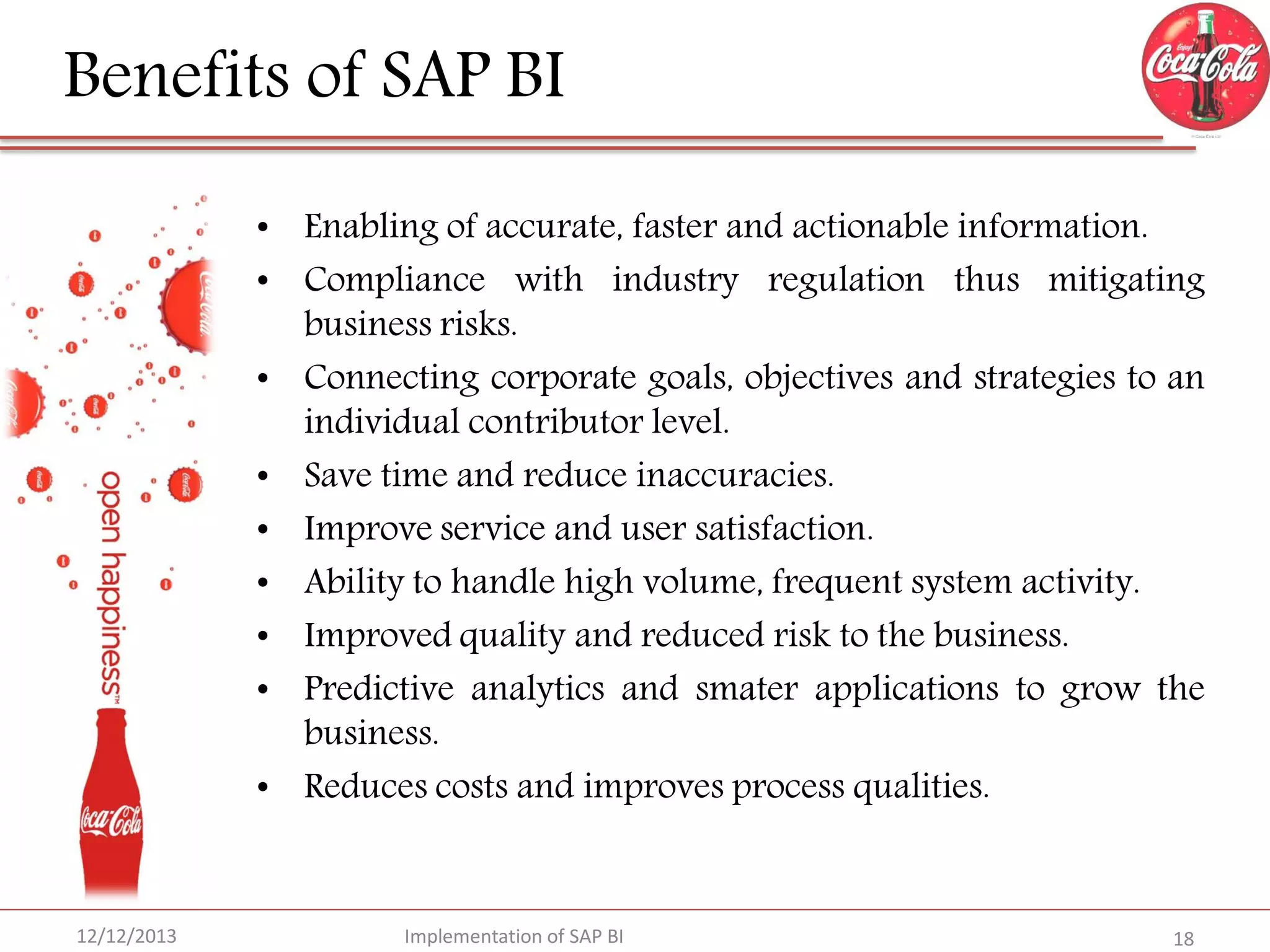 Benefits of SAP BI
• Enabling of accurate, faster and actionable information.
• Compliance with industry regulation thus mitigating
business risks.
• Connecting corporate goals, objectives and strategies to an
individual contributor level.
• Save time and reduce inaccuracies.
• Improve service and user satisfaction.
• Ability to handle high volume, frequent system activity.
• Improved quality and reduced risk to the business.
• Predictive analytics and smater applications to grow the
business.
• Reduces costs and improves process qualities.

12/12/2013

Implementation of SAP BI

18

 