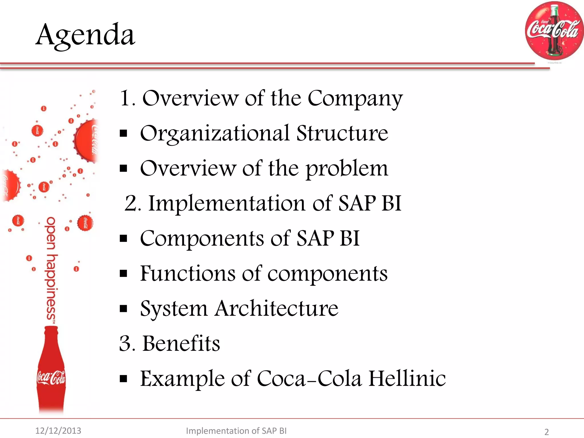 Agenda
1. Overview of the Company
 Organizational Structure
 Overview of the problem
2. Implementation of SAP BI
 Components of SAP BI
 Functions of components
 System Architecture
3. Benefits
 Example of Coca-Cola Hellinic
12/12/2013

Implementation of SAP BI

2

 