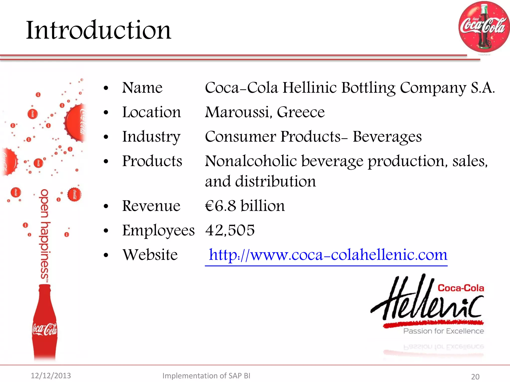 Introduction
Coca-Cola Hellinic Bottling Company S.A.
Maroussi, Greece
Consumer Products- Beverages
Nonalcoholic beverage production, sales,
and distribution
• Revenue €6.8 billion
• Employees 42,505
• Website
http://www.coca-colahellenic.com
•
•
•
•

12/12/2013

Name
Location
Industry
Products

Implementation of SAP BI

20

 