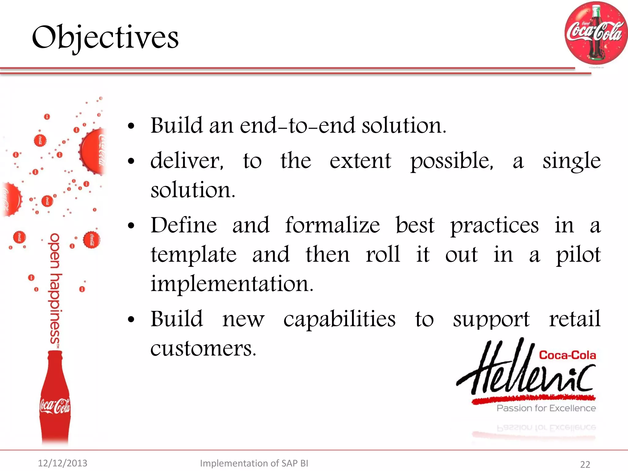 Objectives
• Build an end-to-end solution.
• deliver, to the extent possible, a single
solution.
• Define and formalize best practices in a
template and then roll it out in a pilot
implementation.
• Build new capabilities to support retail
customers.

12/12/2013

Implementation of SAP BI

22

 
