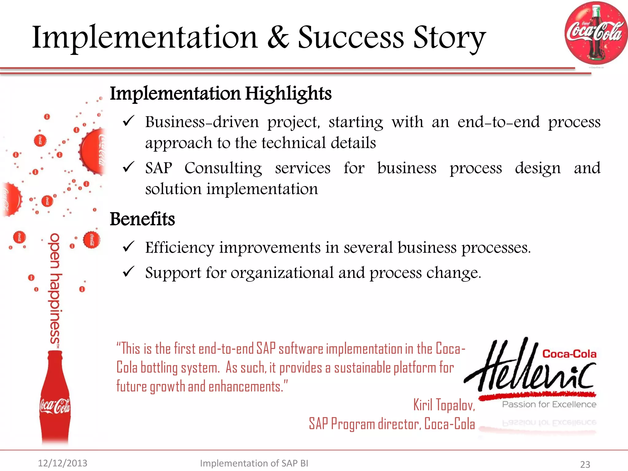 Implementation & Success Story
Implementation Highlights

 Business-driven project, starting with an end-to-end process
approach to the technical details
 SAP Consulting services for business process design and
solution implementation

Benefits

 Efficiency improvements in several business processes.
 Support for organizational and process change.

“This is the first end-to-end SAP software implementation in the CocaCola bottling system. As such, it provides a sustainable platform for
future growth and enhancements.”
Kiril Topalov,
SAP Program director, Coca-Cola
12/12/2013

Implementation of SAP BI

23

 