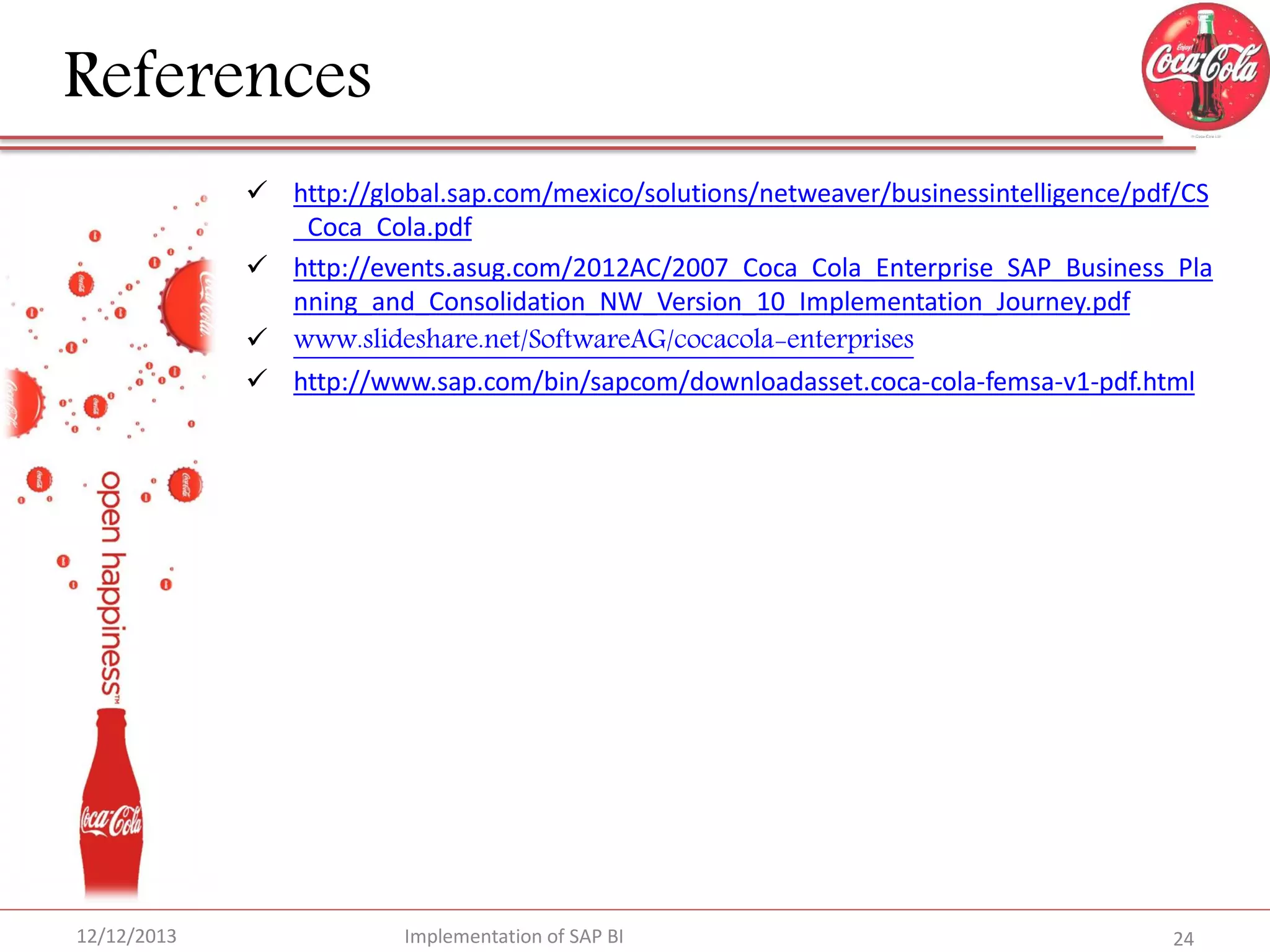 References
 http://global.sap.com/mexico/solutions/netweaver/businessintelligence/pdf/CS
_Coca_Cola.pdf
 http://events.asug.com/2012AC/2007_Coca_Cola_Enterprise_SAP_Business_Pla
nning_and_Consolidation_NW_Version_10_Implementation_Journey.pdf
 www.slideshare.net/SoftwareAG/cocacola-enterprises
 http://www.sap.com/bin/sapcom/downloadasset.coca-cola-femsa-v1-pdf.html

12/12/2013

Implementation of SAP BI

24

 