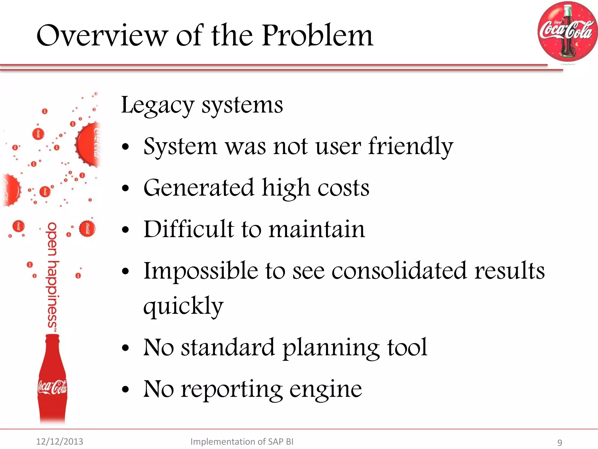 Overview of the Problem
Legacy systems
• System was not user friendly
• Generated high costs
• Difficult to maintain
• Impossible to see consolidated results
quickly

• No standard planning tool
• No reporting engine
12/12/2013

Implementation of SAP BI

9

 
