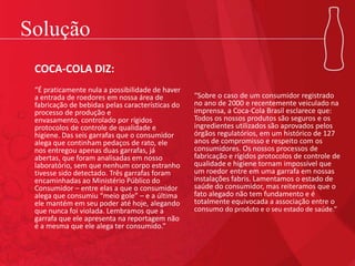 Solução
COCA-COLA DIZ:
“É praticamente nula a possibilidade de haver
a entrada de roedores em nossa área de
fabricação de bebidas pelas características do
processo de produção e
envasamento, controlado por rígidos
protocolos de controle de qualidade e
higiene. Das seis garrafas que o consumidor
alega que continham pedaços de rato, ele
nos entregou apenas duas garrafas, já
abertas, que foram analisadas em nosso
laboratório, sem que nenhum corpo estranho
tivesse sido detectado. Três garrafas foram
encaminhadas ao Ministério Público do
Consumidor – entre elas a que o consumidor
alega que consumiu “meio gole” – e a última
ele mantém em seu poder até hoje, alegando
que nunca foi violada. Lembramos que a
garrafa que ele apresenta na reportagem não
é a mesma que ele alega ter consumido.”
“Sobre o caso de um consumidor registrado
no ano de 2000 e recentemente veiculado na
imprensa, a Coca-Cola Brasil esclarece que:
Todos os nossos produtos são seguros e os
ingredientes utilizados são aprovados pelos
órgãos regulatórios, em um histórico de 127
anos de compromisso e respeito com os
consumidores. Os nossos processos de
fabricação e rígidos protocolos de controle de
qualidade e higiene tornam impossível que
um roedor entre em uma garrafa em nossas
instalações fabris. Lamentamos o estado de
saúde do consumidor, mas reiteramos que o
fato alegado não tem fundamento e é
totalmente equivocada a associação entre o
consumo do produto e o seu estado de saúde.”
 