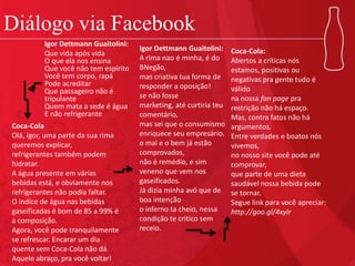 Diálogo via Facebook
Igor Dettmann Guaitolini:
Que vida após vida
O que ela nos ensina
Que você não tem espírito
Você tem corpo, rapá
Pode acreditar
Que passageiro não é
tripulante
Quem mata a sede é água
E não refrigerante
Coca-Cola
Olá, Igor, uma parte da sua rima
queremos explicar,
refrigerantes também podem
hidratar.
A água presente em várias
bebidas está, e obviamente nos
refrigerantes não podia faltar.
O indíce de água nas bebidas
gaseificadas é bom de 85 a 99% é
a composição.
Agora, você pode tranquilamente
se refrescar. Encarar um dia
quente sem Coca-Cola não dá.
Aquele abraço, pra você voltar!
Igor Dettmann Guaitolini:
A rima nao é minha, é do
BNegão,
mas criativa tua forma de
responder a oposição!
se não fosse
marketing, até curtiria teu
comentário,
mas sei que o consumismo
enriquece seu empresário.
o mal e o bem já estão
comprovados,
não é remédio, e sim
veneno que vem nos
gaseificados.
Já dizia minha avó que de
boa intenção
o inferno ta cheio, nessa
condição te critico sem
receio.
Coca-Cola:
Abertos a críticas nós
estamos, positivas ou
negativas pra gente tudo é
válido
na nossa fan page pra
restrição não há espaço.
Mas, contra fatos não há
argumentos.
Entre verdades e boatos nós
vivemos,
no nosso site você pode até
comprovar,
que parte de uma dieta
saudável nossa bebida pode
se tornar.
Segue link para você apreciar:
http://goo.gl/4xyIr
 