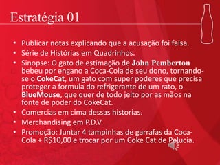 Estratégia 01
• Publicar notas explicando que a acusação foi falsa.
• Série de Histórias em Quadrinhos.
• Sinopse: O gato de estimação de John Pemberton
bebeu por engano a Coca-Cola de seu dono, tornando-
se o CokeCat, um gato com super poderes que precisa
proteger a formula do refrigerante de um rato, o
BlueMouse, que quer de todo jeito por as mãos na
fonte de poder do CokeCat.
• Comercias em cima dessas historias.
• Merchandising em P.D.V
• Promoção: Juntar 4 tampinhas de garrafas da Coca-
Cola + R$10,00 e trocar por um Coke Cat de Pelucia.
 