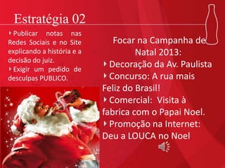 Estratégia 02
Focar na Campanha de
Natal 2013:
Decoração da Av. Paulista
Concurso: A rua mais
Feliz do Brasil!
Comercial: Visita à
fabrica com o Papai Noel.
Promoção na Internet:
Deu a LOUCA no Noel.
Publicar notas nas
Redes Sociais e no Site
explicando a história e a
decisão do juiz.
Exigir um pedido de
desculpas PUBLICO.
 