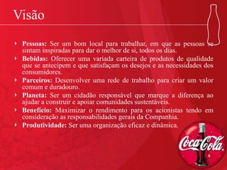 Visão
Pessoas: Ser um bom local para trabalhar, em que as pessoas se
sintam inspiradas para dar o melhor de si, todos os dias.
Bebidas: Oferecer uma variada carteira de produtos de qualidade
que se antecipem e que satisfaçam os desejos e as necessidades dos
consumidores.
Parceiros: Desenvolver uma rede de trabalho para criar um valor
comum e duradouro.
Planeta: Ser um cidadão responsável que marque a diferença ao
ajudar a construir e apoiar comunidades sustentáveis.
Benefício: Maximizar o rendimento para os acionistas tendo em
consideração as responsabilidades gerais da Companhia.
Produtividade: Ser uma organização eficaz e dinâmica.
 