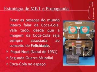 Estratégia de MKT e Propaganda
Fazer as pessoas do mundo
inteiro falar da Coca-Cola.
Vale tudo, desde que a
imagem da Coca-Cola seja
sempre associada ao
conceito de Felicidade.
Papai-Noel (Natal de 1931)
Segunda Guerra Mundial
Coca-Cola no espaço
 