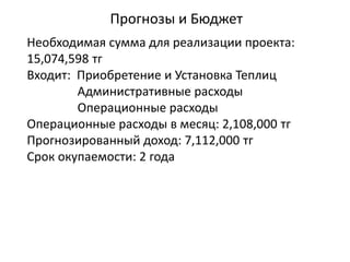 Прогнозы и Бюджет
Необходимая сумма для реализации проекта:
15,074,598 тг
Входит: Приобретение и Установка Теплиц
Административные расходы
Операционные расходы
Операционные расходы в месяц: 2,108,000 тг
Прогнозированный доход: 7,112,000 тг
Срок окупаемости: 2 года
 
