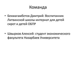 Команда
• Бекмагамбетов Дмитрий: Воспитанник
Литвинской школы-интернат для детей
сирот и детей ОБПР
• Швырков Алексей: студент экономического
факультета Назарбаев Университета
 