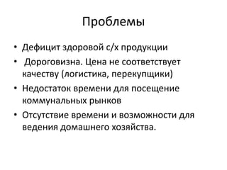 Проблемы
• Дефицит здоровой с/х продукции
• Дороговизна. Цена не соответствует
качеству (логистика, перекупщики)
• Недостаток времени для посещение
коммунальных рынков
• Отсутствие времени и возможности для
ведения домашнего хозяйства.
 