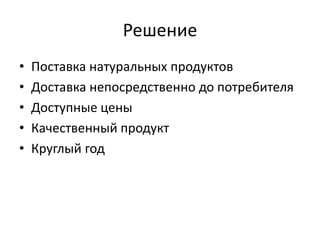 Решение
• Поставка натуральных продуктов
• Доставка непосредственно до потребителя
• Доступные цены
• Качественный продукт
• Круглый год
 