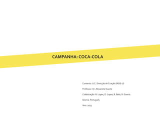 CAMPANHA: COCA-COLA
Contexto: U.C. Direcção de Criação (IADE-U)
Professor: Dr. Alexandre Duarte
Colaboração: B. Lopes, D. Lopes, R. Belo, R. Guerra
Idioma: Português
Ano: 2013
 