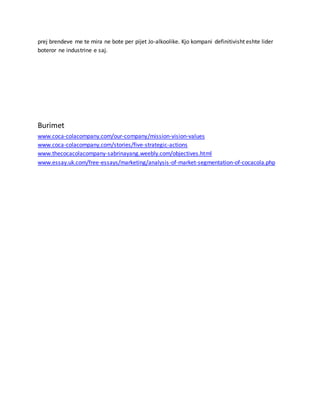 prej brendeve me te mira ne bote per pijet Jo-alkoolike. Kjo kompani definitivisht eshte lider
boteror ne industrine e saj.
Burimet
www.coca-colacompany.com/our-company/mission-vision-values
www.coca-colacompany.com/stories/five-strategic-actions
www.thecocacolacompany-sabrinayang.weebly.com/objectives.html
www.essay.uk.com/free-essays/marketing/analysis-of-market-segmentation-of-cocacola.php
 