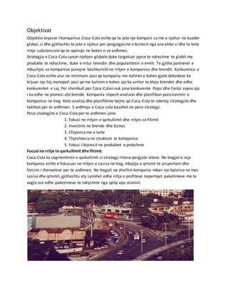 Objektivat
Objektivi kryesor I kompanise Coca-Cola eshte qe te jete nje kompani sa me e njohur ne kuader
global, si dhe gjithashtu te jete e njohur per pergjegjesite e biznesit nga ana etike si dhe te kete
rritje substanciale qe te operoje ne boten e se ardhmes.
Strategjia e Coca-Cola synon njohjen globale duke targetuar pjese te ndryshme te globit me
produkte te ndryshme, duke e rritur brendin dhe popularitetin e emrit. Te gjithe partneret e
mbushjes se kompanise punojne bashkarisht ne rritjen e kompanise dhe brendit. Konkurenca e
Coca-Cola eshte ulur ne minimum pasi qe kompania me kalimin e kohes gjate dekadave ka
krijuar nje lloj monopoli pasi qe me kalimin e kohes ajo ka arritur te bleje brendet dhe edhe
konkurentet e saj. Per shembull per Coca-Colan nuk jane konkurente Pepsi dhe Fanta sepse ajo
I ka edhe ne pronesi ato brende. Kompania shpesh analizon dhe planifikon pozicionimin e
kompanise ne treg. Keto analiza dhe planifikime bejne qe Coca-Cola te ndertoj strategjite dhe
taktikat per te ardhmen. E ardhmja e Coca-cola bazohet ne pese strategji.
Pese strategjite e Coca-Cola per te ardhmen jane:
1. Fokusi ne rritjen e qarkullimit dhe rritjes se fitimit
2. Investimi ne brende dhe biznes
3. Efiqienca me e larte
4. Thjeshtesia ne strukture te kompanise
5. Fokusi I biznesit ne produktet e prekshme
Focusi ne rritje te qarkullimit dhe fitimit.
Coca-Cola ka segmentimin e qarkullimit si strategji rritese pergjate viteve. Ne tregjet e reja
kompania eshte e fokusuar ne rritjen e sasise ne treg, mbajtja e qmimit te arsyeshem dhe
forcimi I themeleve per te ardhmen. Ne tregjet ne zhvillim kompania mban nje balance ne mes
sasise dhe qmimit, gjithashtu aty synohet edhe rritja e profiteve nepermjet paketimeve me te
vogla ose edhe paketimeve te ndryshme nga qelqi apo alumini.
 