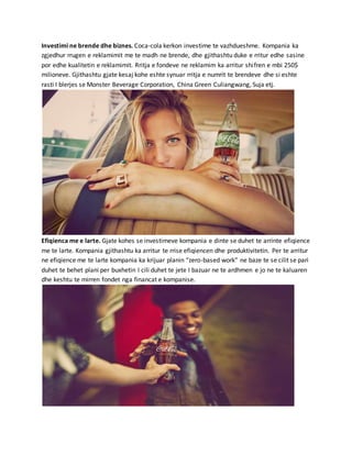 Investimi ne brende dhe biznes. Coca-cola kerkon investime te vazhdueshme. Kompania ka
zgjedhur rrugen e reklamimit me te madh ne brende, dhe gjithashtu duke e rritur edhe sasine
por edhe kualitetin e reklamimit. Rritja e fondeve ne reklamim ka arritur shifren e mbi 250$
milioneve. Gjithashtu gjate kesaj kohe eshte synuar rritja e numrit te brendeve dhe si eshte
rasti I blerjes se Monster Beverage Corporation, China Green Culiangwang, Suja etj.
Efiqienca me e larte. Gjate kohes se investimeve kompania e dinte se duhet te arrinte efiqience
me te larte. Kompania gjithashtu ka arritur te rrise efiqiencen dhe produktivitetin. Per te arritur
ne efiqience me te larte kompania ka krijuar planin “zero-based work” ne baze te se cilit se pari
duhet te behet plani per buxhetin I cili duhet te jete I bazuar ne te ardhmen e jo ne te kaluaren
dhe keshtu te mirren fondet nga financat e kompanise.
 