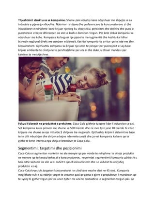 Thjeshtimi I struktures se kompanise. Shume pak industry kane ndryshuar me shpejte se sa
industria e pijeve jo-alkoolike. Nderrimi I shijeve dhe preferencave te konsumatoreve si dhe
inovacionet e ndryshme kane krijuar nje treg ku shpejtesia, preziciteti dhe deshira dhe puna e
punetoreve e bejne diferencen ne ate se kush e dominon tregun. Per kete shkak kompania ka
ndryshuar me kohe. Kompania ka larguar nje pjese te menagjmentit dhe keshtu ka lidhur
biznesin regjional direkt me qendren e biznesit. Keshtu kompania ka arritur qe te jete me afer
konsumatorit. Gjithashtu kompania ka krijuar nje vend te pelqyer per punonjesit e saj duke
krijuar ambiente te cilat jane te pershtatshme per ata si dhe duke ju ofruar mundesi per
karriere te metutjeshme.
Fokusi I biznesit ne produktet e prekshme. Coca-Cola gjithnje ka qene lider I industrise se saj.
Sot kompania ka ne pronesi me shume se 500 brende dhe ne mes tyre jane 20 brende te cilat
krijojne me shume se nje miliarde $ shitje ne tre mujoresh. Gjithashtu krijimi I sistemit ne baze
te te cilit mbushjen dhe shitjen e bejne ndermetesuesit dhe jo vet kompania ka bere qe te
gjithe te kene interesa nga shitja e brendeve te Coca-Cola.
Segmentimi, targetimi dhe pozicionimi
Coca-Cola e segmenton marketin ne ate menyre qe per vende te ndryshme te ofroje produkte
ne menyre qe te kenaq kerkesat e konsumatoreve, nepermjet segmentimit kompania gjithashtu
ben edhe kerkime ne ate se si duhet ti qaset konsumatorit dhe se si duhet ta ndryshoj
produktin e saj.
Coca-Cola kryesisht targeton konsumatoret te cilet kane moshe deri ne 45 vjet. Kompania
megjithate nuk e ka ndonje target te veqante pasi qe gama e gjere e produkteve I mundeson qe
te synoj te gjithe tregun por ne anen tjeter me ane te produkteve e segmenton tregun pasi qe
 