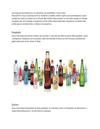 secili person ka preference te ndryshme per produktet e Coca-Cola.
Pozicionimi I Coca-Cola kryesisht ne marketet e medha eshte I njohur pasi qe kompania synon
vendet ku mund te shihet me se shumti dhe keshtu konsumatori te mos kete nevoje te mendoj
me gjate, por nje strategji e kompanise eshte edhe shitja nepermjet aparateve ne shkolla dhe
eshte pjese e rendesishme e shitjes se kompanise.
Produkti
Coca-Cola kryesisht eshte e njohur per brendin e saj Coke qe edhe ka qene edhe produkti I pare
I kompanise. Kompania ka ne pronesi edhe disa brende te tjera te cilat I ka pasur konkurente
gjate viteve por qe ka arritur ti bleje.
Çmimi
Coca-Cola kryesisht bazohet ne keto produkte te cilat kane çmim I cili bazohet ne ekonomine e
tregut dhe konkurencen ne ate shtet ku veprojne.
 