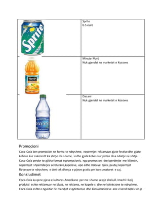 Sprite
0.5 euro
Minute Maid
Nuk gjendet ne marketet e Kosoves
Dasani
Nuk gjendet ne marketet e Kosoves
Promocioni
Coca-Cola ben promocion ne forma te ndryshme, nepermjet reklamave gjate festive dhe gjate
koheve kur zakonisht ka shitje me shume, si dhe gjate kohes kur priten disa luhatje ne shitje.
Coca-Cola perdor te gjitha format e promocionit, nga promocioni drejtperdrejte me klientin,
nepermjet shperndarjes se bluzave,kapeleve, apo edhe rrobave tjera, pastaj nepermjet
flayerave te ndryshem, e deri tek dhenja e pijeve gratis per konsumatoret e saj.
Konkludimet
Coca-Cola ka qene pjese e kultures Amerikane per me shume se nje shekull. Imazhi I keij
produkti eshte reklamuar ne bluza, ne reklama, ne kapele si dhe ne koleksione te ndryshme.
Coca-Cola eshte e ngulitur ne mendjet e qytetareve dhe konsumatoreve ane e kend botes sin je
 