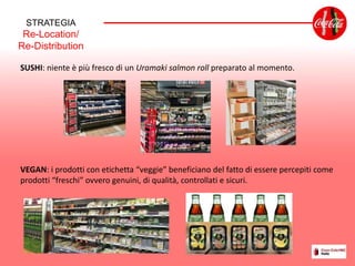STRATEGIA
Re-Location/
Re-Distribution
SUSHI: niente è più fresco di un Uramaki salmon roll preparato al momento.
VEGAN: i prodotti con etichetta “veggie” beneficiano del fatto di essere percepiti come
prodotti “freschi” ovvero genuini, di qualità, controllati e sicuri.
 