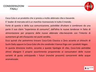Coca-Cola è un prodotto che si presta a molte abbinate cibo e bevande.
E’ leader di mercato ed è un marchio riconosciuto in tutto il mondo.
Forte di questo e della sua comunicazione, potrebbe sfruttare e combinare da una
parte il suo claim “esperienza di consumo”, dall’altra le nuove tendenze in fatto di
alimentazione per proporre delle nuove abbinate cibo-bevande con l’intento di
aumentare gli atti d’acquisto nei punti vendita.
Ecco quindi che potremmo trovare Coca-Cola Classica o Zero accanto ai chioschi di
Sushi Daily oppure la Coca-Cola Life che condivide il banco frigo con i prodotti Vegan.
In questa direzione inoltre, accanto a queste tipologie di cibo, Coca-Cola potrebbe
altresì allargare il proprio assortimento proponendo ai consumatori delle nuove
varianti di gusto anticipando i futuri (nonché prossimi) concorrenti delle acque
aromatizzate.
CONSIDERAZIONI
FINALI
 