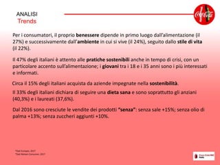 Per i consumatori, il proprio benessere dipende in primo luogo dall’alimentazione (il
27%) e successivamente dall’ambiente in cui si vive (il 24%), seguito dallo stile di vita
(il 22%).
Il 47% degli italiani è attento alle pratiche sostenibili anche in tempo di crisi, con un
particolare accento sull’alimentazione; i giovani tra i 18 e i 35 anni sono i più interessati
e informati.
Circa il 15% degli italiani acquista da aziende impegnate nella sostenibilità.
ANALISI
Trends
Il 33% degli italiani dichiara di seguire una dieta sana e sono soprattutto gli anziani
(40,3%) e i laureati (37,6%).
*Dati Eurispes, 2017
*Dati Nielsen Consumer, 2017
Dal 2016 sono cresciute le vendite dei prodotti “senza”: senza sale +15%; senza olio di
palma +13%; senza zuccheri aggiunti +10%.
 
