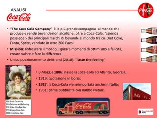 ANALISI
• “The Coca Cola Company” è la più grande compagnia al mondo che
produce e vende bevande non alcoliche: oltre a Coca-Cola, l’azienda
possiede 5 dei principali marchi di bevande al mondo tra cui Diet Coke,
Fanta, Sprite, vendute in oltre 200 Paesi.
• Mission: rinfrescare il mondo, ispirare momenti di ottimismo e felicità,
creare valore e fare la differenza.
• Unico posizionamento del Brand (2018): “Taste the feeling”.
• 8 Maggio 1886: nasce la Coca-Cola ad Atlanta, Georgia;
• 1919: quotazione in borsa;
• 1927: la Coca-Cola viene importata anche in Italia;
• 1931: prima pubblicità con Babbo Natale.
 