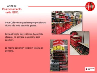 ANALISI
Posizionamento
nella GDO
Coca-Cola viene quasi sempre posizionata
vicino alle altre bevande gasate.
Generalmente dove si trova Coca-Cola
classica, c’è sempre la versione zero
zuccheri.
Le Promo sono ben visibili in testata di
gondola.
 