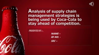 Analysis of supply chain
management strategies is
being used by Coca-Cola to
stay ahead of competition.
PRESENTEDBY–
NAME –
ID NO. -
SEC –
 
