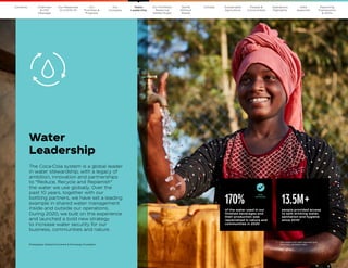 20
The Coca–Cola Company 2020 Business  ESG Report
Water
Leadership
13.5M+
people provided access
to safe drinking water,
sanitation and hygiene
since 20101
The Coca-Cola system is a global leader
in water stewardship, with a legacy of
ambition, innovation and partnerships
to “Reduce, Recycle and Replenish”
the water we use globally. Over the
past 10 years, together with our
bottling partners, we have set a leading
example in shared water management
inside and outside our operations.
During 2020, we built on this experience
and launched a bold new strategy
to increase water security for our
business, communities and nature.
Photography: Global Environment  Technology Foundation
1	 
Calculated with self-reported and
internally validated data.
170%
of the water used in our
finished beverages and
their production was
replenished in nature and
communities in 2020
GOAL
ACHIEVED
Our
Company
Chairman
 CEO
Message
Our
Priorities 
Progress
Our Response
to COVID-19
Contents Our Portfolio/
Reducing
Added Sugar
World
Without
Waste
Climate Sustainable
Agriculture
People 
Communities
Operations
Highlights
Data
Appendix
Reporting
Frameworks
 SDGs
Water
Leadership
 