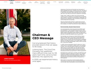 3
The Coca–Cola Company 2020 Business  ESG Report
I’ve long believed that history
provides lessons that can apply
to life today.
Looking back, The Coca-Cola
Company has weathered
many difficult times over its 135
years. Each time, we’ve turned
adversity into opportunity.
In 2020, we experienced history
once again.
Historians of the future will decide how the events of
2020 reshaped the world. I already know this—the year of
the pandemic has changed our business and our industry
in ways that will endure. We’ve learned much in the last
year, and it will help us continue to change for the better.
Today, when I reflect on 2020, one of the words that
comes to mind is resilience. Our people and our business
were resilient in the face of extraordinary challenges. Our
people quickly adapted to new conditions to support our
communities and our business.
We also showed great resolve in continuing to pursue
goals that did not change—all guided by the purpose of
our company: to refresh the world and make a difference.
Environmental, Social  Governance
Our environmental, social and governance (ESG) goals
are embedded in how we operate as a business—they
are part of our very foundation. In 2020, I was commonly
asked whether ESG goals would change or take a back
seat to other priorities during the crisis. The answer—then
and now—is that ESG remains core to what we do.
For example, we continued our World Without Waste
efforts in 2020, even in the midst of many temporary
disruptions. Across markets representing 30% of our
global volume, we offer 100% recycled plastic packaging
options in at least one brand. This number grew in 2020,
and we’re now offering packages made of 100% recycled
PET in around 30 markets.
In 2020, we also developed a goal to reduce our use of
virgin PET by a cumulative 3 million metric tons globally
by 2025. This is the equivalent of taking out one whole
year’s worth of virgin plastic over the next five years.
And the Netherlands and Norway became the second
and third markets after Sweden to announce that we’ll
manufacture entire local portfolios in 100% recycled PET.
Packaging has a close link to climate, and 2020 also saw
important progress in defining our goals. The company
supports a vision to be net-zero carbon by 2050, and
we have set a 2030 science-based target to reduce our
greenhouse gas emissions by 25% as compared to a
2015 baseline.
We’ve been on a journey to drive progress against
intersecting priorities like water and building resilient
communities. We’ve developed a science-based 2030
JAMES QUINCEY
Chairman and Chief Executive Officer
Chairman 
CEO Message
Our
Company
Our
Priorities 
Progress
Our Response
to COVID-19
Contents Our Portfolio/
Reducing
Added Sugar
Water
Leadership
World
Without
Waste
Climate Sustainable
Agriculture
People 
Communities
Operations
Highlights
Data
Appendix
Reporting
Frameworks
 SDGs
Chairman
 CEO
Message
 