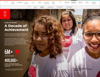 46
The Coca–Cola Company 2020 Business  ESG Report 46
The Coca–Cola Company 2020 Business  ESG Report 46
The Coca–Cola Company 2020 Business  ESG Report
In 2010, we announced a global initiative to
enable the economic empowerment of 5 million
women entrepreneurs by the end of 2020.
A decade later, together with our public
and private sector partners, including our
bottling partners and The Coca-Cola Foundation,
we are proud to say we surpassed our goal,
known as 5by20®—enabling the economic
empowerment of more than 6 million women
by the end of 2020.
ENABLING WOMEN
A Decade of
Achievement
women enabled
6M+
women enabled through
community water stewardship
programs1
400,000+
1	
USAID/Global Environment and Technology Foundation
(GETF) research on water access leading to time savings
that is used for economic activity.
Learn more about 5by20 in our
10-year compendium report, A Decade
of Achievement. 
GOAL
ACHIEVED
Our
Company
Chairman
 CEO
Message
Our
Priorities 
Progress
Our Response
to COVID-19
Contents Our Portfolio/
Reducing
Added Sugar
Water
Leadership
World
Without
Waste
Climate Sustainable
Agriculture
People 
Communities
Operations
Highlights
Reporting
Frameworks
 SDGs
Data
Appendix
Overview Human
Rights
Employee
Safety  Health
Diversity, Equity
 Inclusion
Giving Back to
Communities
Our
Company
Chairman
 CEO
Message
Our
Priorities 
Progress
Our Response
to COVID-19
Contents Our Portfolio/
Reducing
Added Sugar
Water
Leadership
World
Without
Waste
Climate Sustainable
Agriculture
People 
Communities
Operations
Highlights
Data
Appendix
Reporting
Frameworks
 SDGs
Enabling
Women
 