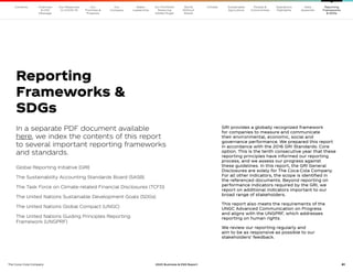 81
The Coca–Cola Company 2020 Business  ESG Report 81
Our
Company
Chairman
 CEO
Message
Our
Priorities 
Progress
Our Response
to COVID-19
Contents Our Portfolio/
Reducing
Added Sugar
Water
Leadership
World
Without
Waste
Climate Sustainable
Agriculture
People 
Communities
Operations
Highlights
Data
Appendix
Reporting
Frameworks
 SDGs
In a separate PDF document available
here, we index the contents of this report
to several important reporting frameworks
and standards.
Global Reporting Initiative (GRI)
The Sustainability Accounting Standards Board (SASB)
The Task Force on Climate-related Financial Disclosures (TCFD)
The United Nations Sustainable Development Goals (SDGs)
The United Nations Global Compact (UNGC)
The United Nations Guiding Principles Reporting
Framework (UNGPRF)
GRI provides a globally recognized framework
for companies to measure and communicate
their environmental, economic, social and
governance performance. We prepared this report
in accordance with the 2016 GRI Standards: Core
option. This is the tenth consecutive year that these
reporting principles have informed our reporting
process, and we assess our progress against
these guidelines. In this report, the GRI General
Disclosures are solely for The Coca-Cola Company.
For all other indicators, the scope is identified in
the referenced documents. Beyond reporting on
performance indicators required by the GRI, we
report on additional indicators important to our
broad range of stakeholders.
This report also meets the requirements of the
UNGC Advanced Communication on Progress
and aligns with the UNGPRF, which addresses
reporting on human rights.
We review our reporting regularly and
aim to be as responsive as possible to our
stakeholders’ feedback.
Reporting
Frameworks 
SDGs
 
