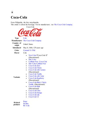 Coca-Cola
From Wikipedia, the free encyclopedia
This article is about the beverage. For its manufacturer, see The Coca-Cola Company.
Coca-Cola
Type Cola
Manufacturer The Coca-Cola Company
Country of
origin
United States
Introduced May 8, 1886; 129 years ago
Color Caramel E-150d
Flavor Cola
Variants
 New Coke/"Coca-Cola II"
(Discontinued)
 Diet Coke
 Caffeine-Free Coca-Cola
 Diet Coke Caffeine-Free
 Coca-Cola Zero
 Coca-Cola Cherry
 Coca-Cola with Lemon
(Discontinued)
 Coca-Cola Vanilla
 Coca-Cola with Lime
 Coca-Cola Raspberry
(Discontinued)
 Coca-Cola Black Cherry
Vanilla (Discontinued)
 Coca-Cola Balk
(Discontinued)
 Coca-Cola Citra
 Coca-Cola Orange
 Coca-Cola Life
 Coca Cola C2
Related
products
Pepsi
Irn-Bru
RC Cola
 