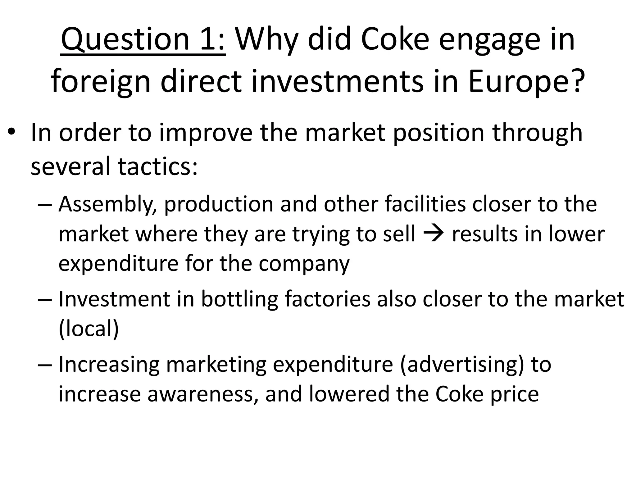 Question 1: Why did Coke engage in
   foreign direct investments in Europe?
• In order to improve the market position through
  several tactics:
  – Assembly, production and other facilities closer to the
    market where they are trying to sell  results in lower
    expenditure for the company
  – Investment in bottling factories also closer to the market
    (local)
  – Increasing marketing expenditure (advertising) to
    increase awareness, and lowered the Coke price
 