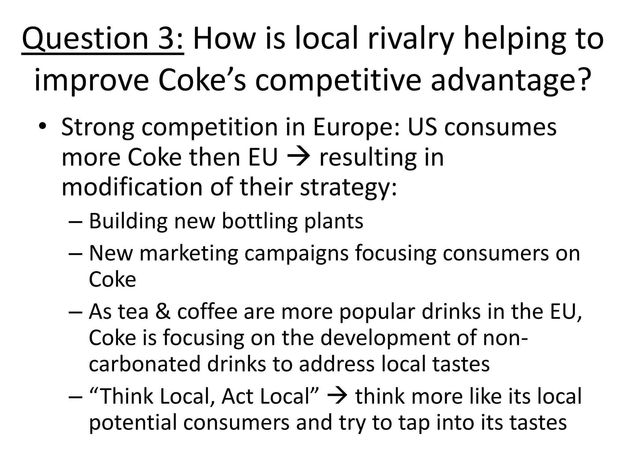 Question 3: How is local rivalry helping to
 improve Coke’s competitive advantage?
 • Strong competition in Europe: US consumes
   more Coke then EU  resulting in
   modification of their strategy:
   – Building new bottling plants
   – New marketing campaigns focusing consumers on
     Coke
   – As tea & coffee are more popular drinks in the EU,
     Coke is focusing on the development of non-
     carbonated drinks to address local tastes
   – “Think Local, Act Local”  think more like its local
     potential consumers and try to tap into its tastes
 