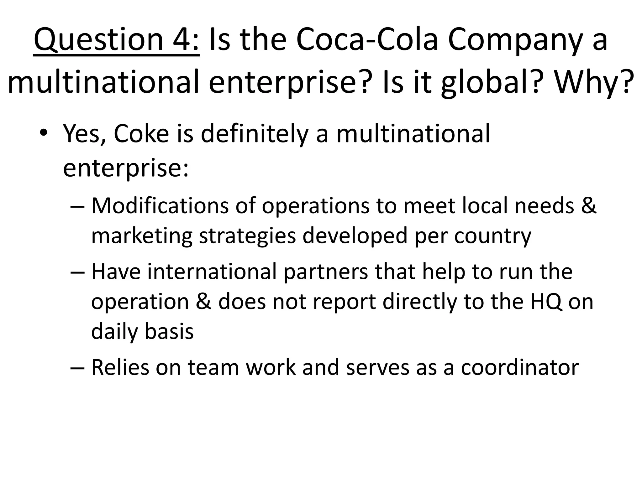 Question 4: Is the Coca-Cola Company a
multinational enterprise? Is it global? Why?
  • Yes, Coke is definitely a multinational
    enterprise:
    – Modifications of operations to meet local needs &
      marketing strategies developed per country
    – Have international partners that help to run the
      operation & does not report directly to the HQ on
      daily basis
    – Relies on team work and serves as a coordinator
 