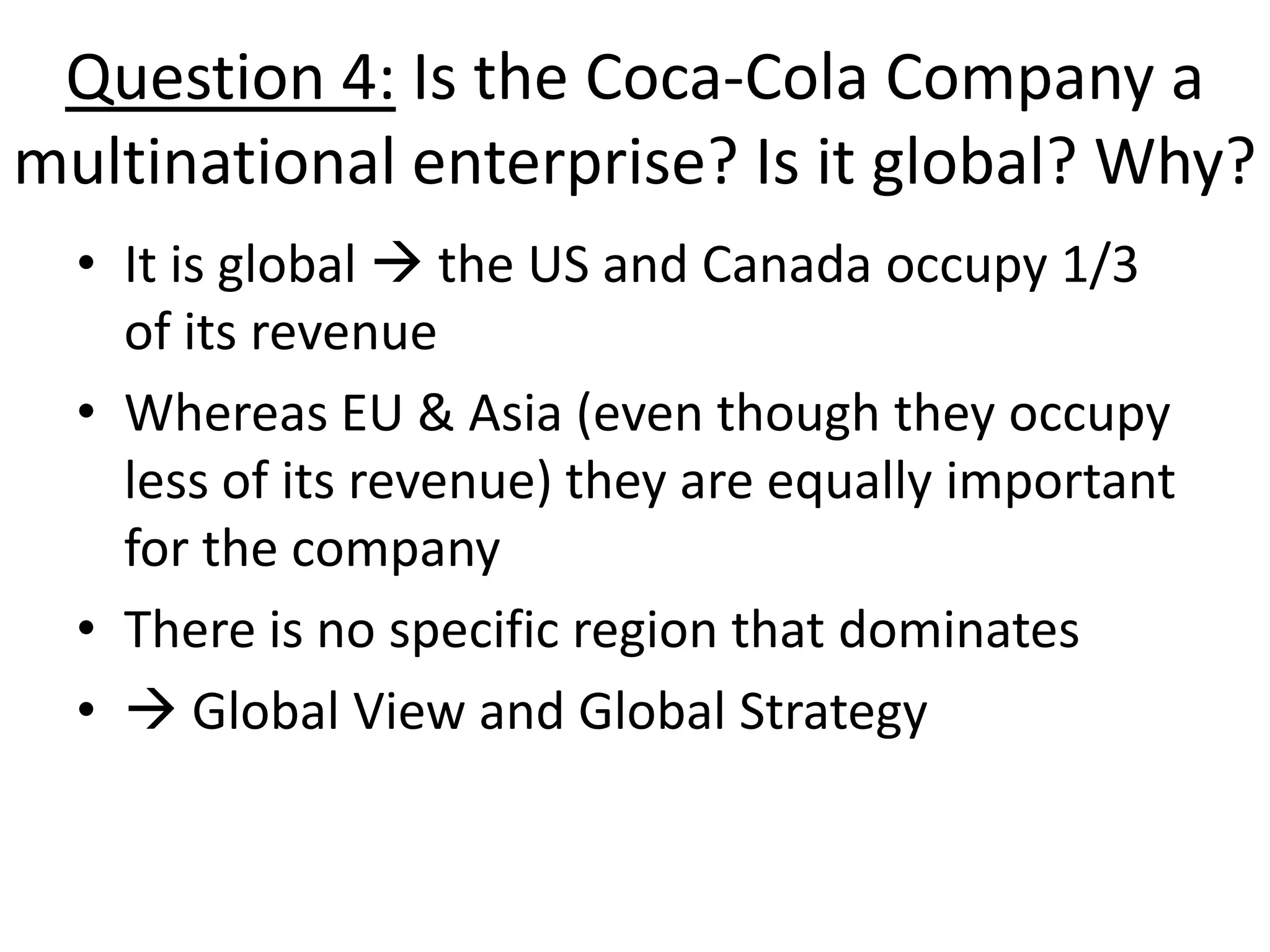 Question 4: Is the Coca-Cola Company a
multinational enterprise? Is it global? Why?
  • It is global  the US and Canada occupy 1/3
    of its revenue
  • Whereas EU & Asia (even though they occupy
    less of its revenue) they are equally important
    for the company
  • There is no specific region that dominates
  •  Global View and Global Strategy
 
