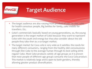 Target Audience
• The target audience are also varying from product of use. i.e. Diet coke
for health conscious people, Big bottles for family, coke mobile for
travellers. Etc.
• Coke’s commercials basically based on young generations, so, the young
generation is the target market of Coke because they want to represent
Coke with the youth and energy but they also consider about the old
people they take then as a co-target market.
• The target market for Coca cola is very wide as it satisfies the needs for
many different consumers, ranging from the healthy diet consciousness
through Diet Coke to the average human through its best selling drink
regular Coke. Most Coke products satisfy all age groups as it is proven
that most people of different age groups consume the Coca Cola product.
This market is relatively large and is open to both genders, thereby
allowing greater product diversification.

 
